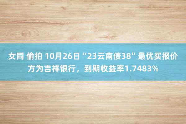 女同 偷拍 10月26日“23云南债38”最优买报价方为吉祥银行，到期收益率1.7483%