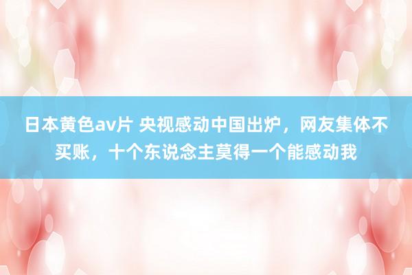 日本黄色av片 央视感动中国出炉，网友集体不买账，十个东说念主莫得一个能感动我