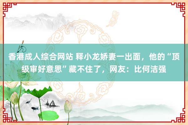 香港成人综合网站 释小龙娇妻一出面，他的“顶级审好意思”藏不住了，网友：比何洁强