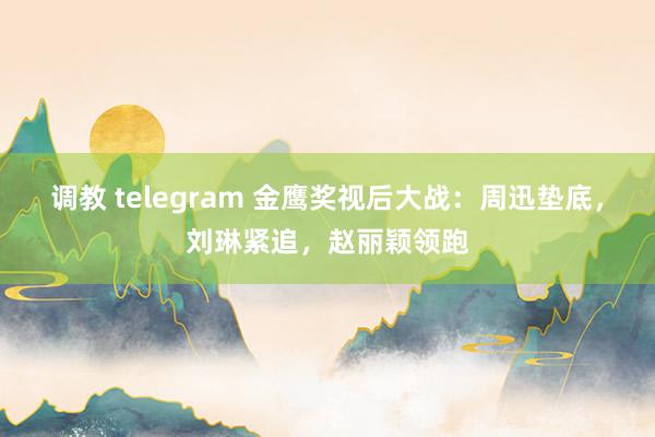 调教 telegram 金鹰奖视后大战：周迅垫底，刘琳紧追，赵丽颖领跑