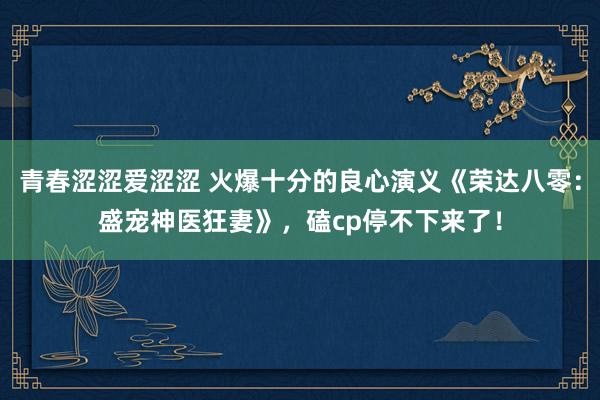 青春涩涩爱涩涩 火爆十分的良心演义《荣达八零：盛宠神医狂妻》，磕cp停不下来了！