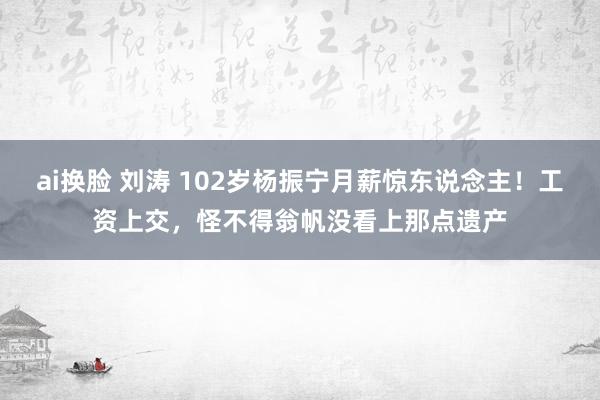 ai换脸 刘涛 102岁杨振宁月薪惊东说念主！工资上交，怪不得翁帆没看上那点遗产