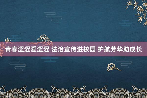 青春涩涩爱涩涩 法治宣传进校园 护航芳华助成长