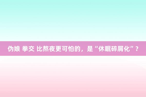 伪娘 拳交 比熬夜更可怕的，是“休眠碎屑化”？