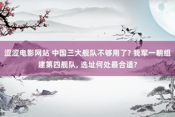 涩涩电影网站 中国三大舰队不够用了? 我军一朝组建第四舰队， 选址何处最合适?