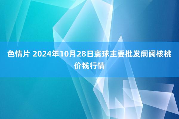 色情片 2024年10月28日寰球主要批发阛阓核桃价钱行情