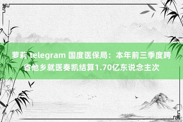 萝莉 telegram 国度医保局：本年前三季度跨省他乡就医奏凯结算1.70亿东说念主次