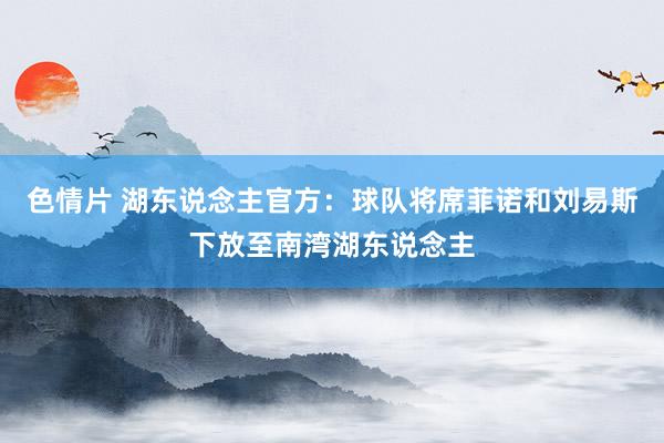 色情片 湖东说念主官方：球队将席菲诺和刘易斯下放至南湾湖东说念主