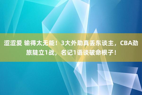 涩涩爱 输得太无能！3大外助真丢东谈主，CBA劲旅陡立1战，名记1语谈破命根子！