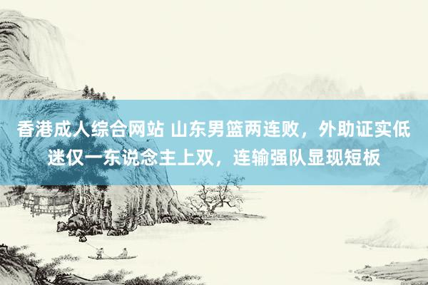 香港成人综合网站 山东男篮两连败，外助证实低迷仅一东说念主上双，连输强队显现短板