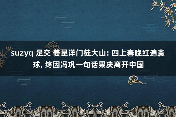 suzyq 足交 姜昆洋门徒大山: 四上春晚红遍寰球， 终因冯巩一句话果决离开中国