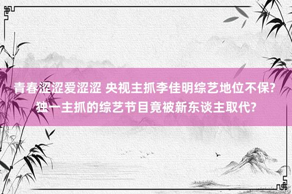 青春涩涩爱涩涩 央视主抓李佳明综艺地位不保? 独一主抓的综艺节目竟被新东谈主取代?