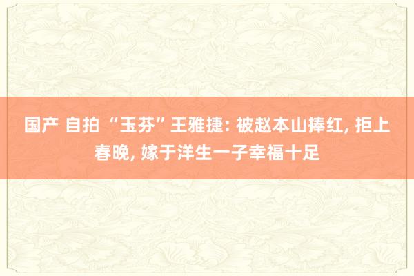 国产 自拍 “玉芬”王雅捷: 被赵本山捧红， 拒上春晚， 嫁于洋生一子幸福十足