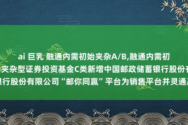 ai 巨乳 融通内需初始夹杂A/B，融通内需初始夹杂C: 融通内需初始夹杂型证券投资基金C类新增中国邮政储蓄银行股份有限公司“邮你同赢”平台为销售平台并灵通基金调遣业务的公告