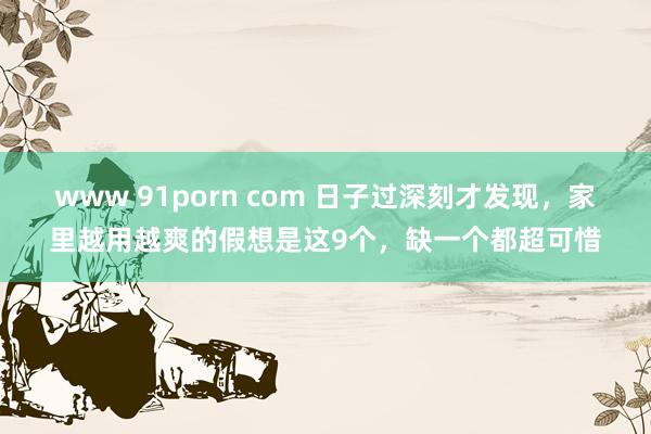 www 91porn com 日子过深刻才发现，家里越用越爽的假想是这9个，缺一个都超可惜