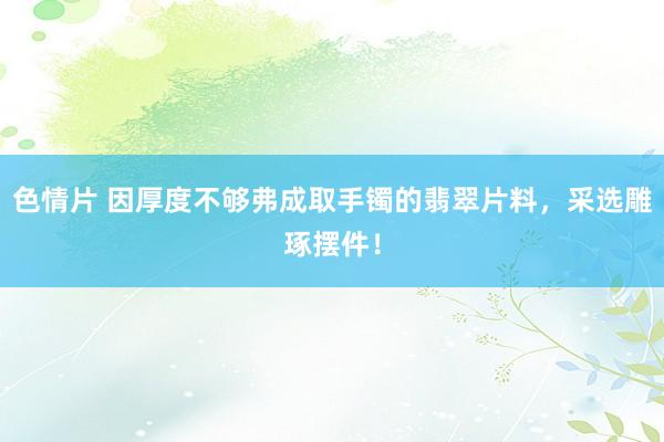 色情片 因厚度不够弗成取手镯的翡翠片料，采选雕琢摆件！