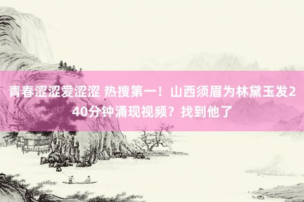 青春涩涩爱涩涩 热搜第一！山西须眉为林黛玉发240分钟涌现视频？找到他了