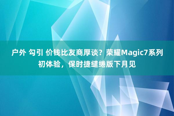 户外 勾引 价钱比友商厚谈？荣耀Magic7系列初体验，保时捷缱绻版下月见