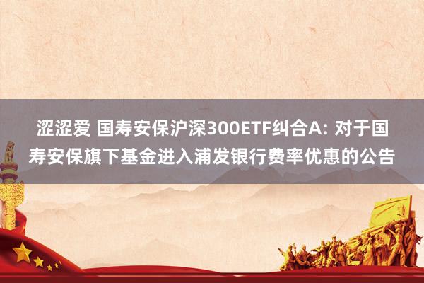 涩涩爱 国寿安保沪深300ETF纠合A: 对于国寿安保旗下基金进入浦发银行费率优惠的公告