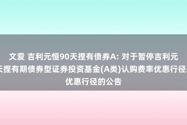 文爱 吉利元恒90天捏有债券A: 对于暂停吉利元恒90天捏有期债券型证券投资基金(A类)认购费率优惠行径的公告