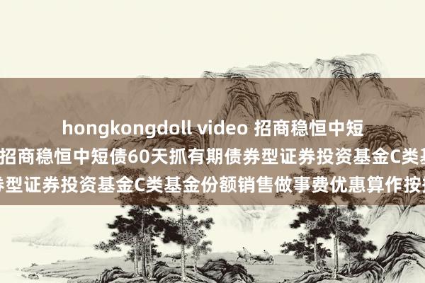 hongkongdoll video 招商稳恒中短债60天抓有期债券C: 对于招商稳恒中短债60天抓有期债券型证券投资基金C类基金份额销售做事费优惠算作按捺的公告