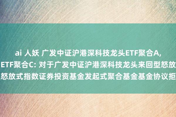 ai 人妖 广发中证沪港深科技龙头ETF聚合A，广发中证沪港深科技龙头ETF聚合C: 对于广发中证沪港深科技龙头来回型怒放式指数证券投资基金发起式聚合基金基金协议拒绝及剩余财产分拨的公告