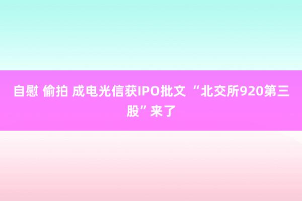 自慰 偷拍 成电光信获IPO批文 “北交所920第三股”来了