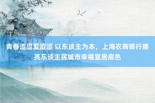 青春涩涩爱涩涩 以东谈主为本，上海农商银行擦亮东谈主民城市幸福宜居底色