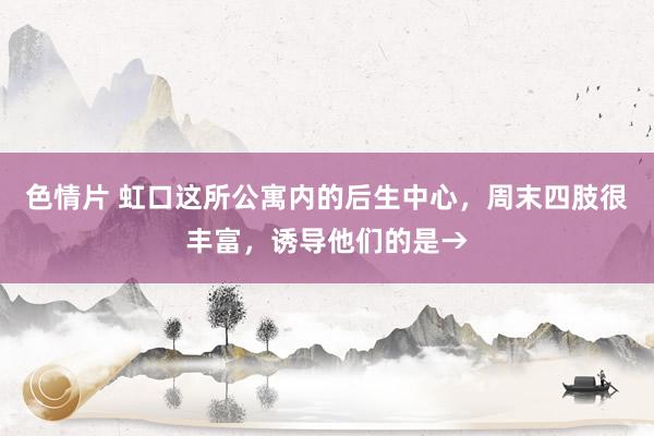 色情片 虹口这所公寓内的后生中心，周末四肢很丰富，诱导他们的是→