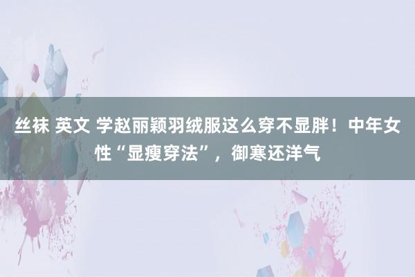 丝袜 英文 学赵丽颖羽绒服这么穿不显胖！中年女性“显瘦穿法”，御寒还洋气