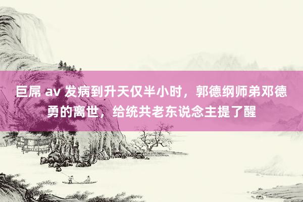 巨屌 av 发病到升天仅半小时，郭德纲师弟邓德勇的离世，给统共老东说念主提了醒