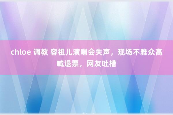 chloe 调教 容祖儿演唱会失声，现场不雅众高喊退票，网友吐槽