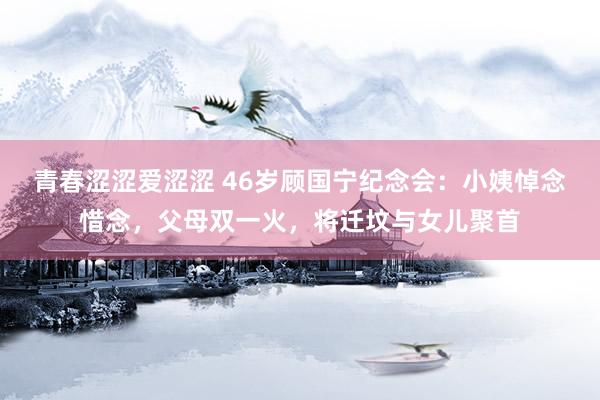 青春涩涩爱涩涩 46岁顾国宁纪念会：小姨悼念惜念，父母双一火，将迁坟与女儿聚首