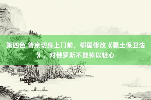 第四色 普京切身上门前，邻国修改《疆土保卫法》，对俄罗斯不敢掉以轻心