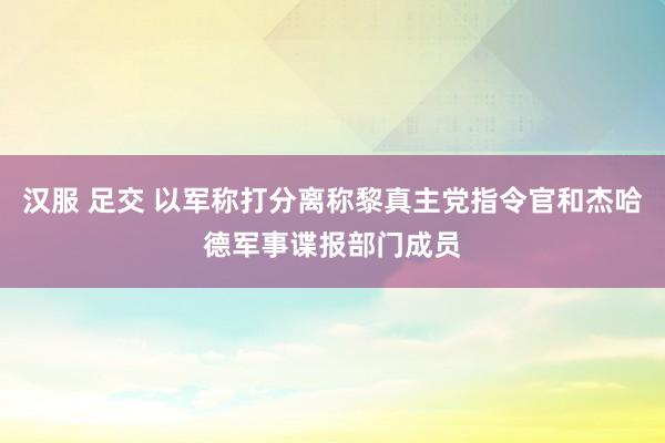 汉服 足交 以军称打分离称黎真主党指令官和杰哈德军事谍报部门成员