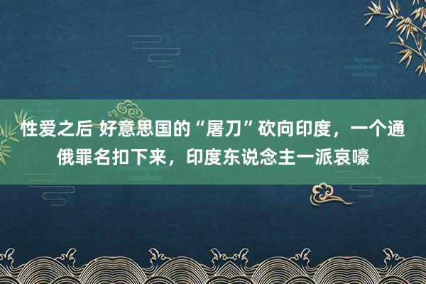 性爱之后 好意思国的“屠刀”砍向印度，一个通俄罪名扣下来，印度东说念主一派哀嚎