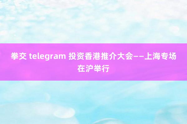 拳交 telegram 投资香港推介大会——上海专场在沪举行