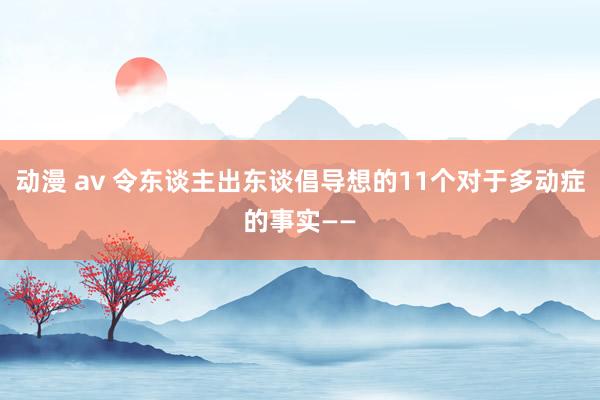 动漫 av 令东谈主出东谈倡导想的11个对于多动症的事实——