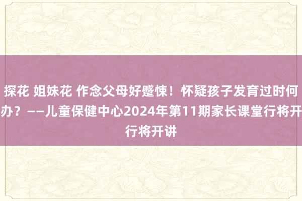 探花 姐妹花 作念父母好蹙悚！怀疑孩子发育过时何如办？——儿童保健中心2024年第11期家长课堂行将开讲