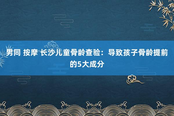 男同 按摩 长沙儿童骨龄查验：导致孩子骨龄提前的5大成分