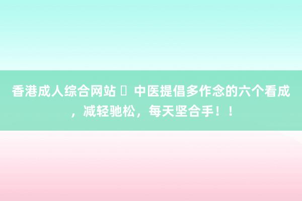 香港成人综合网站 ​中医提倡多作念的六个看成，减轻驰松，每天坚合手！！