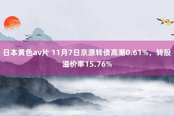 日本黄色av片 11月7日京源转债高潮0.61%，转股溢价率15.76%