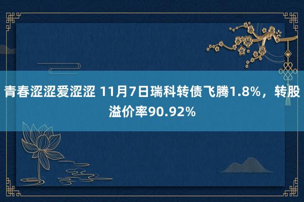 青春涩涩爱涩涩 11月7日瑞科转债飞腾1.8%，转股溢价率90.92%