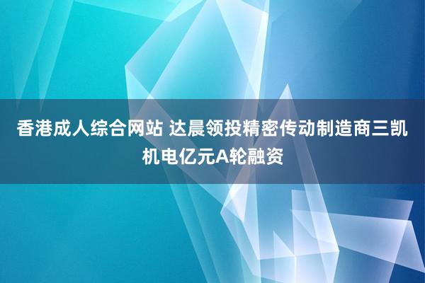 香港成人综合网站 达晨领投精密传动制造商三凯机电亿元A轮融资