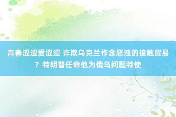 青春涩涩爱涩涩 诈欺乌克兰作念恶浊的接触贸易？特朗普任命他为俄乌问题特使