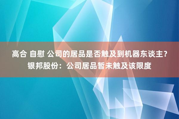 高合 自慰 公司的居品是否触及到机器东谈主？银邦股份：公司居品暂未触及该限度