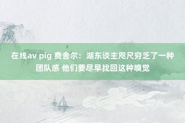 在线av pig 费舍尔：湖东谈主咫尺穷乏了一种团队感 他们要尽早找回这种嗅觉