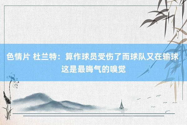 色情片 杜兰特：算作球员受伤了而球队又在输球 这是最晦气的嗅觉