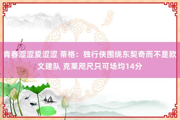 青春涩涩爱涩涩 蒂格：独行侠围绕东契奇而不是欧文建队 克莱咫尺只可场均14分