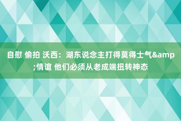 自慰 偷拍 沃西：湖东说念主打得莫得士气&情谊 他们必须从老成端扭转神态